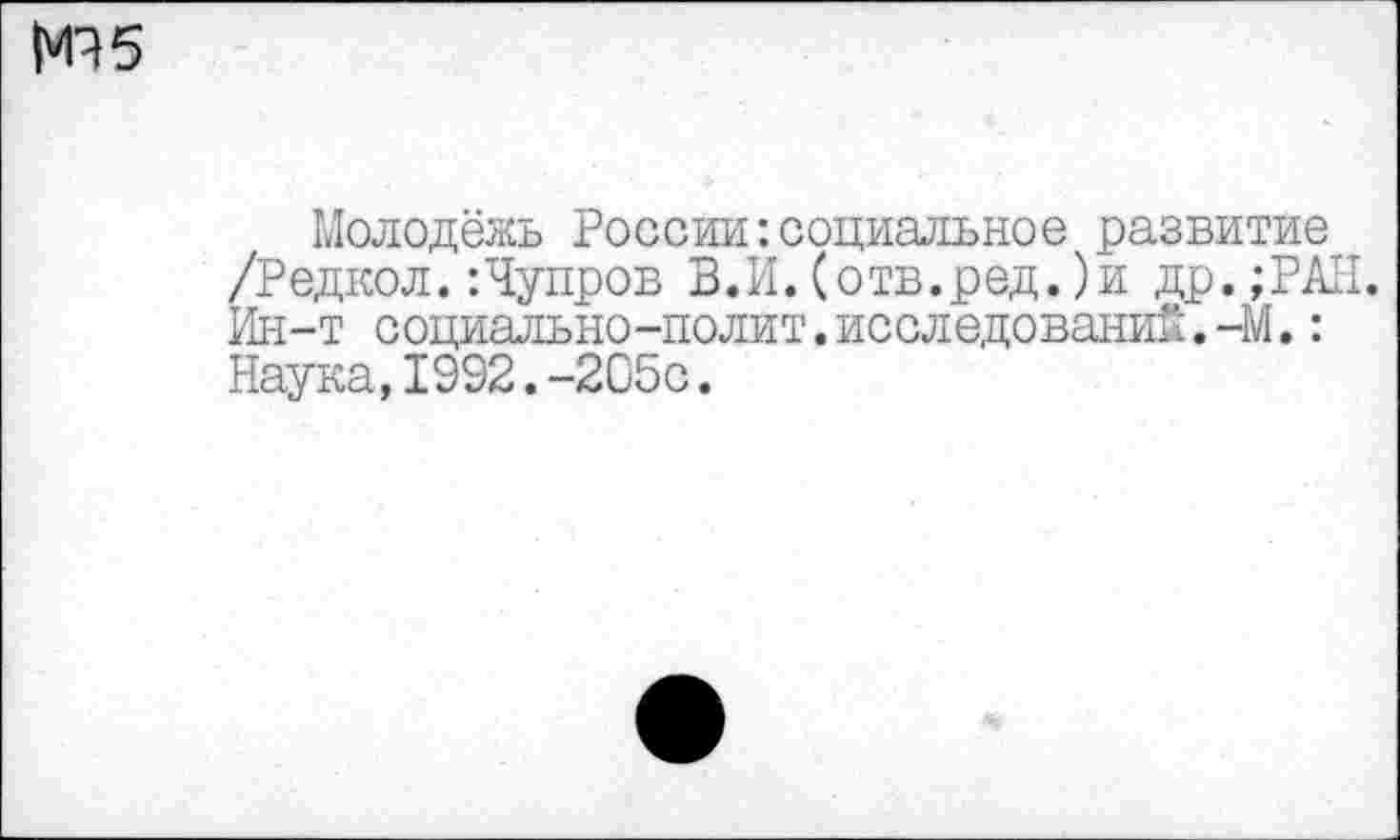 ﻿|*П 5
Молодёжь России-.социальное развитие /Редкой.:Чупров В.И. (отв.ред.)и др.;РАН. Ин-т социально-полит.исследований.-М.: Наука,1992.-205с.